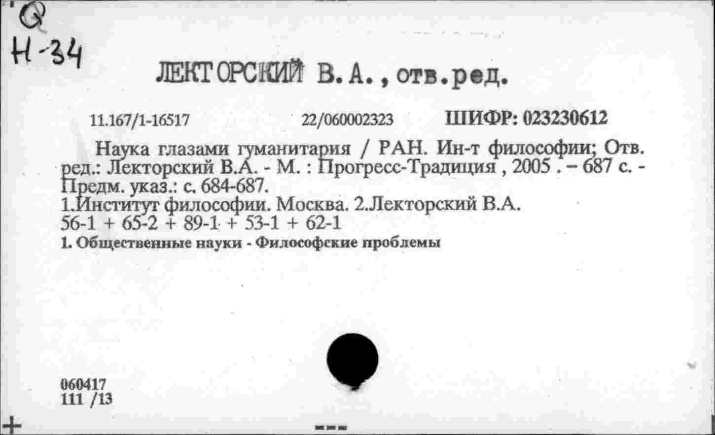 ﻿
ЛЕКТОРСНЖ В. А., отв.ред.
11.167/1-16517	22/060002323 ШИФР: 023230612
Наука глазами гуманитария / РАН. Ин-т философии; Отв. ред.: Лекторский В.А. - М.: Прогресс-Традиция , 2005 . - 687 с. -Предм. указ.: с. 684-687.
1,Йнститут философии. Москва. 2.Лекторский В.А.
56-1 + 65-2 + 89-1 + 53-1 + 62-1
1. Общественные науки - Философские проблемы
060417
Ш /13